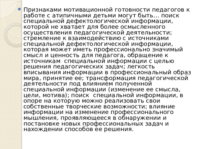 Признаками мотивационной готовности педагогов к работе с атипичными детьми могут быть… поиск специальной дефектологической информации, которой не хватает для более осмысленного осуществления педагогической деятельности; стремление к взаимодействию с источниками специальной дефектологической информации, которая может иметь профессионально значимый смысл и ценность для педагога, обращение к источникам специальной информации с целью решения педагогических задач; легкость вписывания информации в профессиональный образ мира, принятие ее; трансформация педагогической деятельности под влиянием полученной специальной информации (изменение ее смысла, цели, мотива); поиск специальной информации, в опоре на которую можно реализовать свои собственные творческие возможности; влияние информации на изменение профессионального мышления, проявляющееся в обнаружении и постановке новых профессиональных задач и нахождении способов ее решения. 