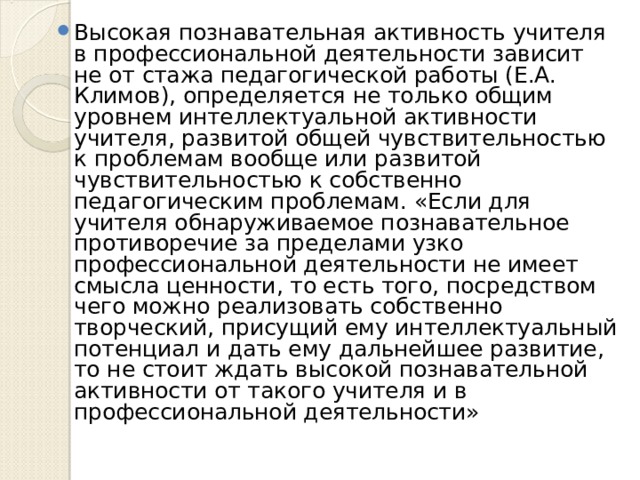 Высокая познавательная активность учителя в профессиональной деятельности зависит не от стажа педагогической работы (Е.А. Климов), определяется не только общим уровнем интеллектуальной активности учителя, развитой общей чувствительностью к проблемам вообще или развитой чувствительностью к собственно педагогическим проблемам. «Если для учителя обнаруживаемое познавательное противоречие за пределами узко профессиональной деятельности не имеет смысла ценности, то есть того, посредством чего можно реализовать собственно творческий, присущий ему интеллектуальный потенциал и дать ему дальнейшее развитие, то не стоит ждать высокой познавательной активности от такого учителя и в профессиональной деятельности» 
