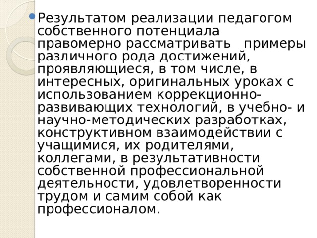 Результатом реализации педагогом собственного потенциала правомерно рассматривать примеры различного рода достижений, проявляющиеся, в том числе, в интересных, оригинальных уроках с использованием коррекционно-развивающих технологий, в учебно- и научно-методических разработках, конструктивном взаимодействии с учащимися, их родителями, коллегами, в результативности собственной профессиональной деятельности, удовлетворенности трудом и самим собой как профессионалом. 