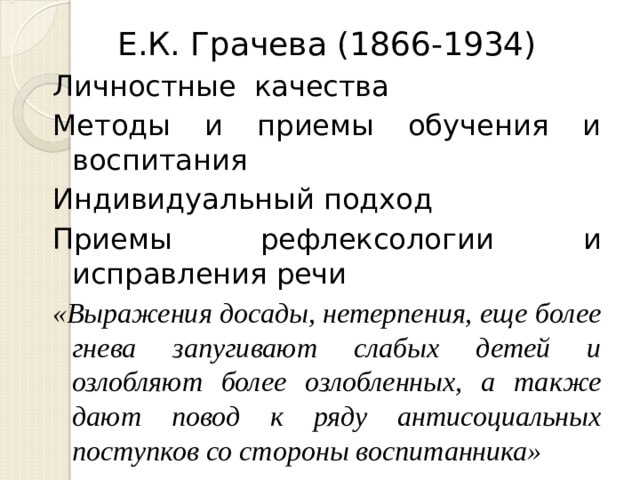 Е.К. Грачева (1866-1934) Личностные качества Методы и приемы обучения и воспитания Индивидуальный подход Приемы рефлексологии и исправления речи «Выражения досады, нетерпения, еще более гнева запугивают слабых детей и озлобляют более озлобленных, а также дают повод к ряду антисоциальных поступков со стороны воспитанника»  