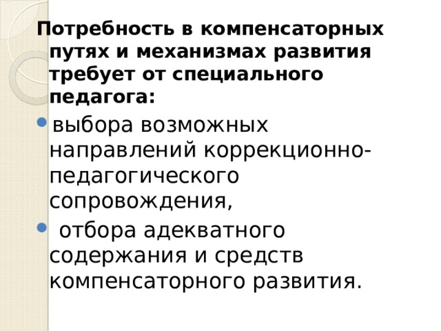 Потребность в компенсаторных путях и механизмах развития требует от специального педагога: выбора возможных направлений коррекционно-педагогического сопровождения,  отбора адекватного содержания и средств компенсаторного развития.  