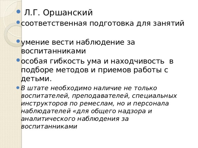  Л.Г. Оршанский соответственная подготовка для занятий умение вести наблюдение за воспитанниками особая гибкость ума и находчивость в подборе методов и приемов работы с детьми. В штате необходимо наличие не только воспитателей, преподавателей, специальных инструкторов по ремеслам, но и персонала наблюдателей «для общего надзора и аналитического наблюдения за воспитанниками 