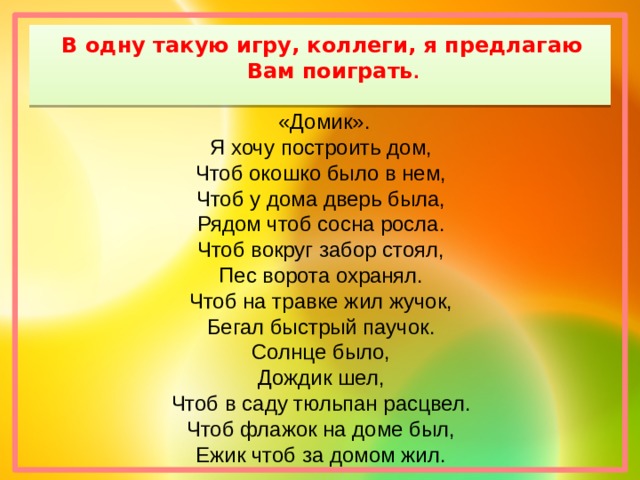 В одну такую игру, коллеги, я предлагаю Вам поиграть .  «Домик». Я хочу построить дом, Чтоб окошко было в нем, Чтоб у дома дверь была, Рядом чтоб сосна росла. Чтоб вокруг забор стоял, Пес ворота охранял. Чтоб на травке жил жучок, Бегал быстрый паучок. Солнце было, Дождик шел, Чтоб в саду тюльпан расцвел. Чтоб флажок на доме был, Ежик чтоб за домом жил. 