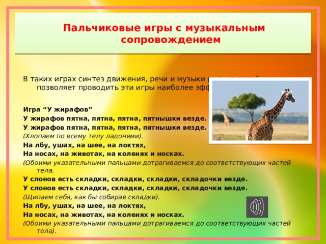 Пальчиковые игры с музыкальным сопровождением   В таких играх синтез движения, речи и музыки радует детей и позволяет проводить эти игры наиболее эффективно.   Игра “У жирафов” У жирафов пятна, пятна, пятна, пятнышки везде. У жирафов пятна, пятна, пятна, пятнышки везде. (Хлопаем по всему телу ладонями). На лбу, ушах, на шее, на локтях, На носах, на животах, на коленях и носках. (Обоими указательными пальцами дотрагиваемся до соответствующих частей тела. У слонов есть складки, складки, складки, складочки везде. У слонов есть складки, складки, складки, складочки везде. (Щипаем себя, как бы собирая складки). На лбу, ушах, на шее, на локтях, На носах, на животах, на коленях и носках. (Обоими указательными пальцами дотрагиваемся до соответствующих частей тела). 