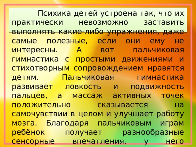  Психика детей устроена так, что их практически невозможно заставить выполнять какие-либо упражнения, даже самые полезные, если они ему не интересны. А вот пальчиковая гимнастика с простыми движениями и стихотворным сопровождением нравятся детям. Пальчиковая гимнастика развивает ловкость и подвижность пальцев, а массаж активных точек положительно сказывается на самочувствии в целом и улучшает работу мозга. Благодаря пальчиковым играм ребёнок получает разнообразные сенсорные впечатления, у него развивается внимательность и способность сосредоточиться. 