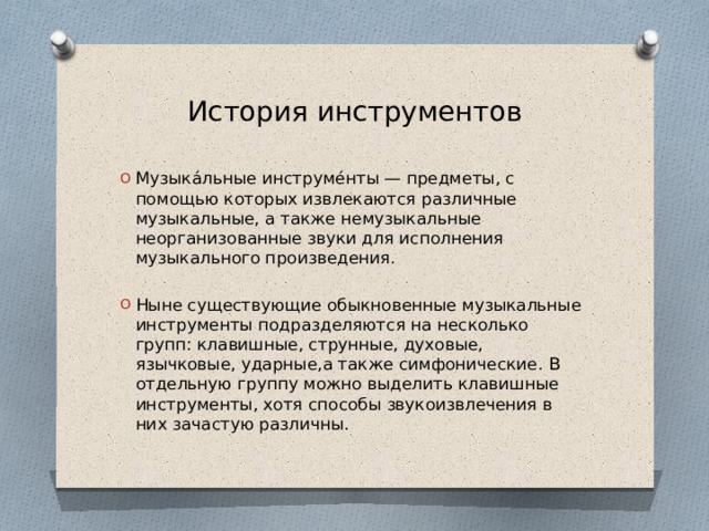 История инструментов Музыка́льные инструме́нты — предметы, с помощью которых извлекаются различные музыкальные, а также немузыкальные неорганизованные звуки для исполнения музыкального произведения. Ныне существующие обыкновенные музыкальные инструменты подразделяются на несколько групп: клавишные, струнные, духовые, язычковые, ударные,а также симфонические. В отдельную группу можно выделить клавишные инструменты, хотя способы звукоизвлечения в них зачастую различны. 