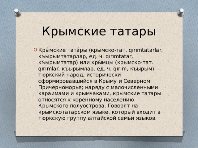 Крымские татары Кры́мские тата́ры (крымско-тат. qırımtatarlar, къырымтатарлар, ед. ч. qırımtatar, къырымтатар) или кры́мцы (крымско-тат. qırımlar, къырымлар, ед. ч. qırım, къырым) — тюркский народ, исторически сформировавшийся в Крыму и Северном Причерноморье; наряду с малочисленными караимами и крымчаками, крымские татары относятся к коренному населению Крымского полуострова. Говорят на крымскотатарском языке, который входит в тюркскую группу алтайской семьи языков. 