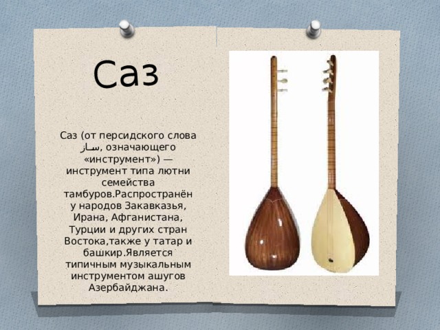 Саз Саз (от персидского слова ساز , означающего «инструмент») — инструмент типа лютни семейства тамбуров.Распространён у народов Закавказья, Ирана, Афганистана, Турции и других стран Востока,также у татар и башкир.Является типичным музыкальным инструментом ашугов Азербайджана. 