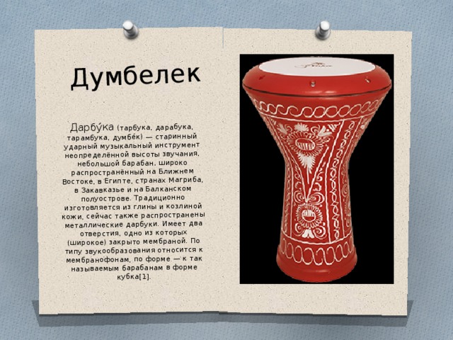 Думбелек Дарбу́ка (тарбука, дарабука, тарамбука, думбе́к) — старинный ударный музыкальный инструмент неопределённой высоты звучания, небольшой барабан, широко распространённый на Ближнем Востоке, в Египте, странах Магриба, в Закавказье и на Балканском полуострове. Традиционно изготовляется из глины и козлиной кожи, сейчас также распространены металлические дарбуки. Имеет два отверстия, одно из которых (широкое) закрыто мембраной. По типу звукообразования относится к мембранофонам, по форме — к так называемым барабанам в форме кубка[1]. 