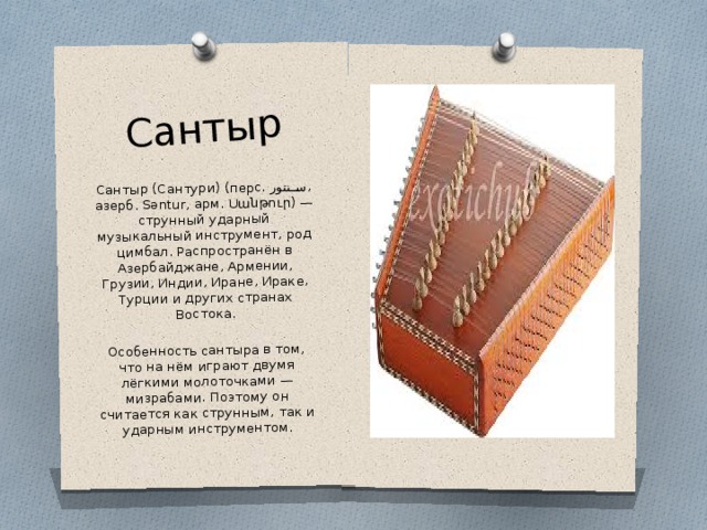 Сантыр Сантыр (Сантури) (перс. سنتور ‎ , азерб. Səntur, арм. Սանթուր) — струнный ударный музыкальный инструмент, род цимбал. Распространён в Азербайджане, Армении, Грузии, Индии, Иране, Ираке, Турции и других странах Востока. Особенность сантыра в том, что на нём играют двумя лёгкими молоточками — мизрабами. Поэтому он считается как струнным, так и ударным инструментом. 