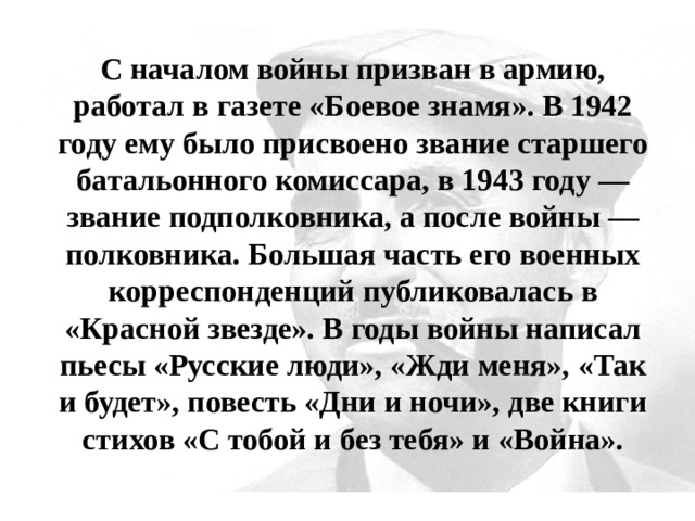 С началом войны призван в армию, работал в газете «Боевое знамя». В 1942 году ему было присвоено звание старшего батальонного комиссара, в 1943 году — звание подполковника, а после войны — полковника. Большая часть его военных корреспонденций публиковалась в «Красной звезде». В годы войны написал пьесы «Русские люди», «Жди меня», «Так и будет», повесть «Дни и ночи», две книги стихов «С тобой и без тебя» и «Война». 