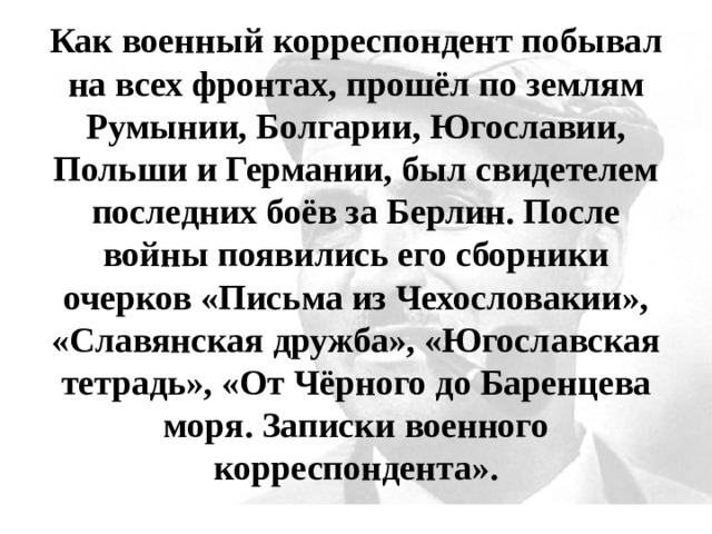 Как военный корреспондент побывал на всех фронтах, прошёл по землям Румынии, Болгарии, Югославии, Польши и Германии, был свидетелем последних боёв за Берлин. После войны появились его сборники очерков «Письма из Чехословакии», «Славянская дружба», «Югославская тетрадь», «От Чёрного до Баренцева моря. Записки военного корреспондента». 