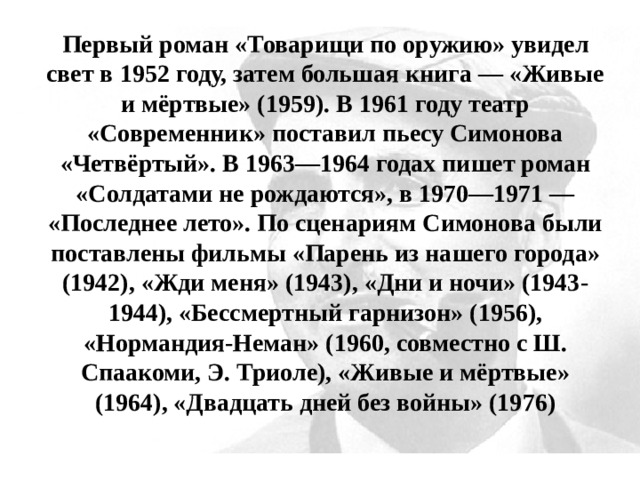 Первый роман «Товарищи по оружию» увидел свет в 1952 году, затем большая книга — «Живые и мёртвые» (1959). В 1961 году театр «Современник» поставил пьесу Симонова «Четвёртый». В 1963—1964 годах пишет роман «Солдатами не рождаются», в 1970—1971 — «Последнее лето». По сценариям Симонова были поставлены фильмы «Парень из нашего города» (1942), «Жди меня» (1943), «Дни и ночи» (1943-1944), «Бессмертный гарнизон» (1956), «Нормандия-Неман» (1960, совместно с Ш. Спаакоми, Э. Триоле), «Живые и мёртвые» (1964), «Двадцать дней без войны» (1976) 