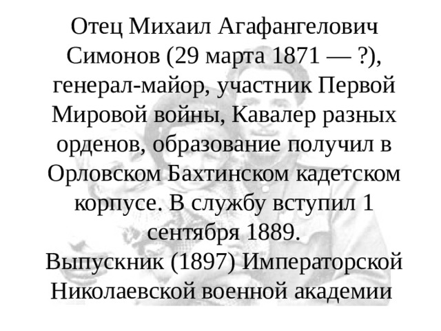 Отец Михаил Агафангелович Симонов (29 марта 1871 — ?), генерал-майор, участник Первой Мировой войны, Кавалер разных орденов, образование получил в Орловском Бахтинском кадетском корпусе. В службу вступил 1 сентября 1889.  Выпускник (1897) Императорской Николаевской военной академии 
