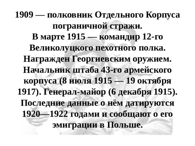 1909 — полковник Отдельного Корпуса пограничной стражи.  В марте 1915 — командир 12-го Великолуцкого пехотного полка. Награжден Георгиевским оружием. Начальник штаба 43-го армейского корпуса (8 июля 1915 — 19 октября 1917). Генерал-майор (6 декабря 1915). Последние данные о нём датируются 1920—1922 годами и сообщают о его эмиграции в Польше. 
