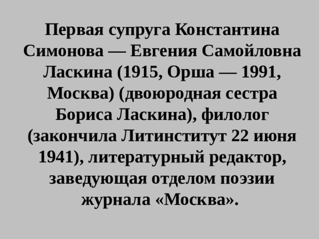 Первая супруга Константина Симонова — Евгения Самойловна Ласкина (1915, Орша — 1991, Москва) (двоюродная сестра Бориса Ласкина), филолог (закончила Литинститут 22 июня 1941), литературный редактор, заведующая отделом поэзии журнала «Москва». 