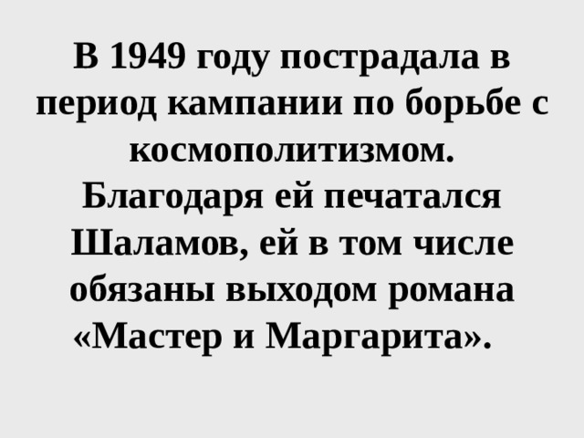 В 1949 году пострадала в период кампании по борьбе с космополитизмом. Благодаря ей печатался Шаламов, ей в том числе обязаны выходом романа «Мастер и Маргарита». 