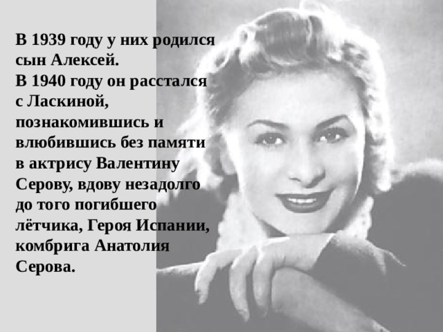 В 1939 году у них родился сын Алексей.  В 1940 году он расстался с Ласкиной, познакомившись и влюбившись без памяти в актрису Валентину Серову, вдову незадолго до того погибшего лётчика, Героя Испании, комбрига Анатолия Серова. 