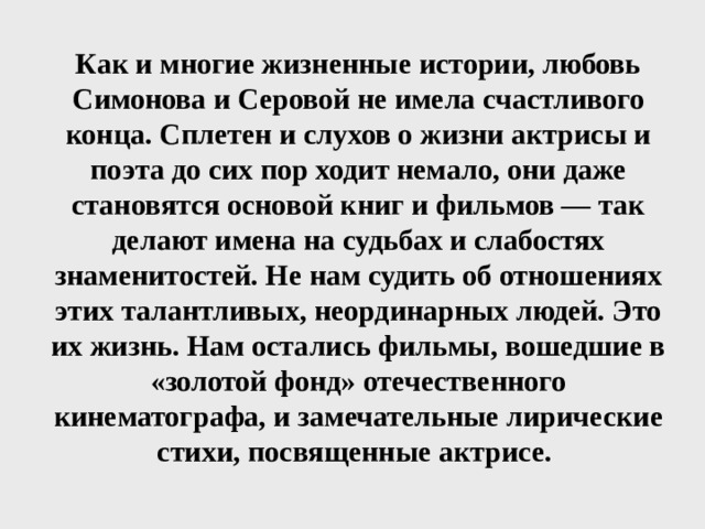 Как и многие жизненные истории, любовь Симонова и Серовой не имела счастливого конца. Сплетен и слухов о жизни актрисы и поэта до сих пор ходит немало, они даже становятся основой книг и фильмов — так делают имена на судьбах и слабостях знаменитостей. Не нам судить об отношениях этих талантливых, неординарных людей. Это их жизнь. Нам остались фильмы, вошедшие в «золотой фонд» отечественного кинематографа, и замечательные лирические стихи, посвященные актрисе. 