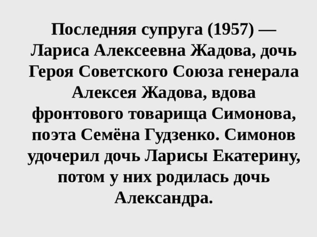 Последняя супруга (1957) — Лариса Алексеевна Жадова, дочь Героя Советского Союза генерала Алексея Жадова, вдова фронтового товарища Симонова, поэта Семёна Гудзенко. Симонов удочерил дочь Ларисы Екатерину, потом у них родилась дочь Александра. 
