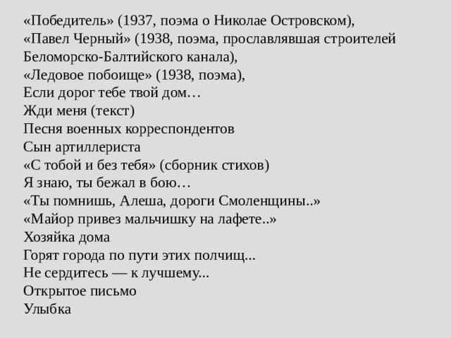 «Победитель» (1937, поэма о Николае Островском),  «Павел Черный» (1938, поэма, прославлявшая строителей Беломорско-Балтийского канала),  «Ледовое побоище» (1938, поэма),  Если дорог тебе твой дом…  Жди меня (текст)  Песня военных корреспондентов  Сын артиллериста  «С тобой и без тебя» (сборник стихов)  Я знаю, ты бежал в бою…  «Ты помнишь, Алеша, дороги Смоленщины..»  «Майор привез мальчишку на лафете..»  Хозяйка дома  Горят города по пути этих полчищ...  Не сердитесь — к лучшему...  Открытое письмо  Улыбка 