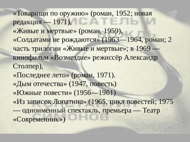 «Товарищи по оружию» (роман, 1952; новая редакция — 1971),  «Живые и мертвые» (роман, 1959),  «Солдатами не рождаются» (1963—1964, роман; 2 часть трилогии «Живые и мертвые»; в 1969 — кинофильм «Возмездие» режиссёр Александр Столпер),  «Последнее лето» (роман, 1971).  «Дым отечества» (1947, повесть)  «Южные повести» (1956—1961)  «Из записок Лопатина» (1965, цикл повестей; 1975 — одноимённый спектакль, премьера — Театр «Современник») 