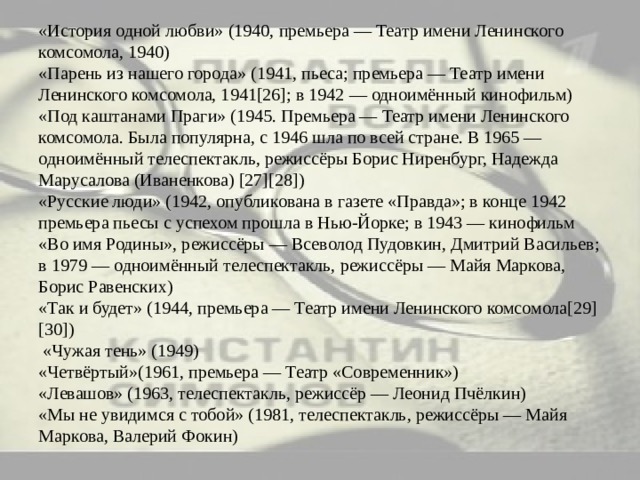 «История одной любви» (1940, премьера — Театр имени Ленинского комсомола, 1940)  «Парень из нашего города» (1941, пьеса; премьера — Театр имени Ленинского комсомола, 1941[26]; в 1942 — одноимённый кинофильм)  «Под каштанами Праги» (1945. Премьера — Театр имени Ленинского комсомола. Была популярна, с 1946 шла по всей стране. В 1965 — одноимённый телеспектакль, режиссёры Борис Ниренбург, Надежда Марусалова (Иваненкова) [27][28])  «Русские люди» (1942, опубликована в газете «Правда»; в конце 1942 премьера пьесы с успехом прошла в Нью-Йорке; в 1943 — кинофильм «Во имя Родины», режиссёры — Всеволод Пудовкин, Дмитрий Васильев; в 1979 — одноимённый телеспектакль, режиссёры — Майя Маркова, Борис Равенских)  «Так и будет» (1944, премьера — Театр имени Ленинского комсомола[29][30])  «Чужая тень» (1949)  «Четвёртый»(1961, премьера — Театр «Современник»)  «Левашов» (1963, телеспектакль, режиссёр — Леонид Пчёлкин)  «Мы не увидимся с тобой» (1981, телеспектакль, режиссёры — Майя Маркова, Валерий Фокин) 