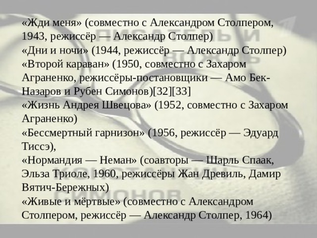 «Жди меня» (совместно с Александром Столпером, 1943, режиссёр — Александр Столпер)  «Дни и ночи» (1944, режиссёр — Александр Столпер)  «Второй караван» (1950, совместно с Захаром Аграненко, режиссёры-постановщики — Амо Бек-Назаров и Рубен Симонов)[32][33]  «Жизнь Андрея Швецова» (1952, совместно с Захаром Аграненко)  «Бессмертный гарнизон» (1956, режиссёр — Эдуард Тиссэ),  «Нормандия — Неман» (соавторы — Шарль Спаак, Эльза Триоле, 1960, режиссёры Жан Древиль, Дамир Вятич-Бережных)  «Живые и мёртвые» (совместно с Александром Столпером, режиссёр — Александр Столпер, 1964) 