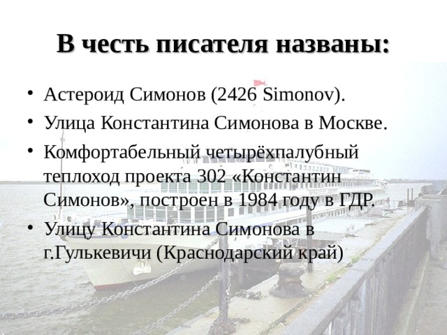 В честь писателя названы: Астероид Симонов (2426 Simonov). Улица Константина Симонова в Москве. Комфортабельный четырёхпалубный теплоход проекта 302 «Константин Симонов», построен в 1984 году в ГДР. Улицу Константина Симонова в г.Гулькевичи (Краснодарский край) 