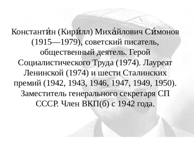 Константи́н (Кири́лл) Миха́йлович Си́монов (1915—1979), советский писатель, общественный деятель. Герой Социалистического Труда (1974). Лауреат Ленинской (1974) и шести Сталинских премий (1942, 1943, 1946, 1947, 1949, 1950). Заместитель генерального секретаря СП СССР. Член ВКП(б) с 1942 года. 