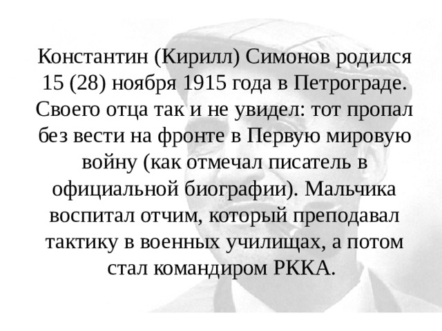 Константин (Кирилл) Симонов родился 15 (28) ноября 1915 года в Петрограде. Своего отца так и не увидел: тот пропал без вести на фронте в Первую мировую войну (как отмечал писатель в официальной биографии). Мальчика воспитал отчим, который преподавал тактику в военных училищах, а потом стал командиром РККА. 