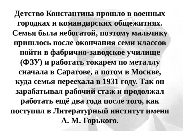 Детство Константина прошло в военных городках и командирских общежитиях. Семья была небогатой, поэтому мальчику пришлось после окончания семи классов пойти в фабрично-заводское училище (ФЗУ) и работать токарем по металлу сначала в Саратове, а потом в Москве, куда семья переехала в 1931 году. Так он зарабатывал рабочий стаж и продолжал работать ещё два года после того, как поступил в Литературный институт имени А. М. Горького. 