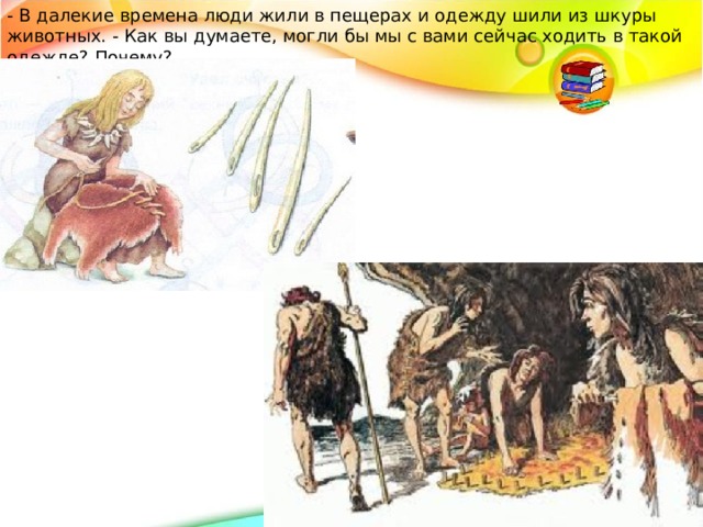 - В далекие времена люди жили в пещерах и одежду шили из шкуры животных. - Как вы думаете, могли бы мы с вами сейчас ходить в такой одежде? Почему? 