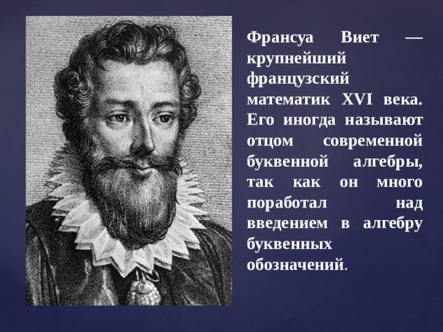 Франсуа Виет — крупнейший французский математик XVI века. Его иногда называют отцом современной буквенной алгебры, так как он много поработал над введением в алгебру буквенных обозначений . 