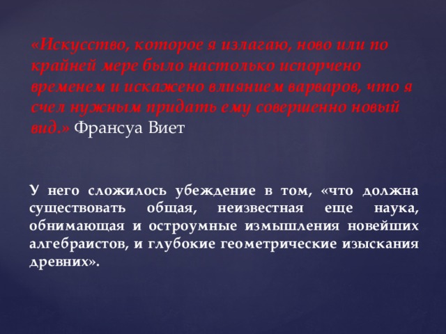 «Искусство, которое я излагаю, ново или по крайней мере было настолько испорчено временем и искажено влиянием варваров, что я счел нужным придать ему совершенно новый вид.» Франсуа Виет У него сложилось убеждение в том, «что должна существовать общая, неизвестная еще наука, обнимающая и остроумные измышления новейших алгебраистов, и глубокие геометрические изыскания древних». 