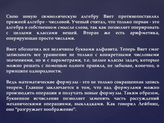 Cвою новую символическую алгебру Виет противопоставлял прежней алгебре - числовой. Ученый считал, что только первая - это алгебра в собственном смысле слова, так как позволяет оперировать с целыми классами вещей. Вторая же есть арифметика, оперирующая просто числами.  Виет обозначил все величины буквами алфавита. Теперь Виет смог записывать все уравнения не только с конкретными числовыми значениями, но и с параметрами, т.е. целые классы задач, которые можно решать с помощью одного правила, не забывая, конечно, о принципе однородности.  Ведь математические формулы - это не только сокращенная запись теорем. Главное заключается в том, что над формулами можно производить операции и получать новые формулы. Таким образом, буквенное исчисление позволяет заменить часть рассуждений механическими операциями, выкладками. Как говорил Лейбниц, оно 