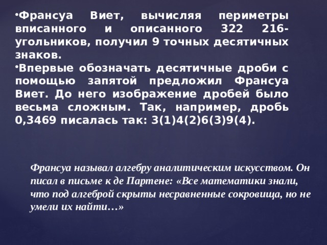 Франсуа Виет, вычисляя периметры вписанного и описанного 322 216-угольников, получил 9 точных десятичных знаков. Впервые обозначать десятичные дроби с помощью запятой предложил Франсуа Виет. До него изображение дробей было весьма сложным. Так, например, дробь 0,3469 писалась так: 3(1)4(2)6(3)9(4). Франсуа называл алгебру аналитическим искусством. Он писал в письме к де Партене: «Все математики знали, что под алгеброй скрыты несравненные сокровища, но не умели их найти…» 