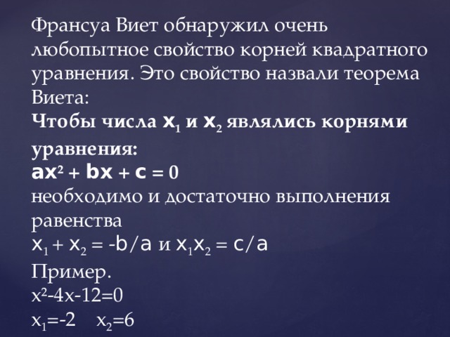 Франсуа Виет обнаружил очень любопытное свойство корней квадратного уравнения. Это свойство назвали теорема Виета:  Чтобы числа x 1 и x 2 являлись корнями уравнения:  ax ² + bx + c = 0  необходимо и достаточно выполнения равенства  x 1 + x 2 = - b / a и x 1 x 2 = c / a  Пример.  х²-4х-12=0  х 1 =-2 х 2 =6 