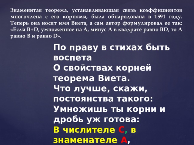 Знаменитая теорема, устанавливающая связь коэффициентов многочлена с его корнями, была обнародована в 1591 году. Теперь она носит имя Виета, а сам автор формулировал ее так: «Если B+D, умноженное на А, минус А в квадрате равно BD, то А равно В и равно D». По праву в стихах быть воспета  О свойствах корней теорема Виета.  Что лучше, скажи, постоянства такого:  Умножишь ты корни и дробь уж готова:  В числителе С , в знаменателе А ,  А сумма корней тоже дроби равна  Хоть с минусом дробь эта, что за беда-  В числителе B , в знаменателе A .   И. Дырченко 