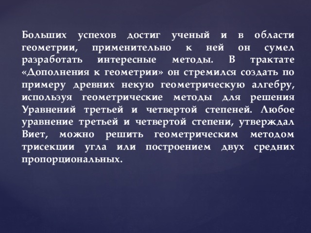 Больших успехов достиг ученый и в области геометрии, применительно к ней он сумел разработать интересные методы. В трактате «Дополнения к геометрии» он стремился создать по примеру древних некую геометрическую алгебру, используя геометрические методы для решения Уравнений третьей и четвертой степеней. Любое уравнение третьей и четвертой степени, утверждал Виет, можно решить геометрическим методом трисекции угла или построением двух средних пропорциональных. 