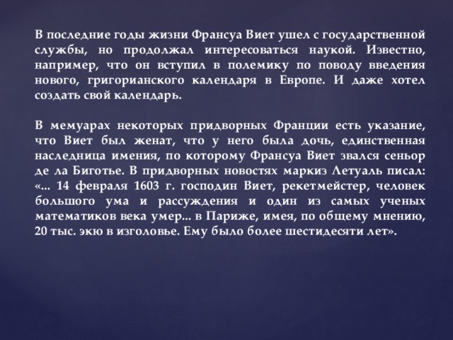 В последние годы жизни Франсуа Виет ушел с государственной службы, но продолжал интересоваться наукой. Известно, например, что он вступил в полемику по поводу введения нового, григорианского календаря в Европе. И даже хотел создать свой календарь.  В мемуарах некоторых придворных Франции есть указание, что Виет был женат, что у него была дочь, единственная наследница имения, по которому Франсуа Виет звался сеньор де ла Биготье. В придворных новостях маркиз Летуаль писал: «... 14 февраля 1603 г. господин Виет, рекетмейстер, человек большого ума и рассуждения и один из самых ученых математиков века умер... в Париже, имея, по общему мнению, 20 тыс. экю в изголовье. Ему было более шестидесяти лет». 