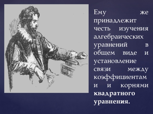 Ему же принадлежит честь изучения алгебраических уравнений в общем виде и установление связи между коэффициентами и корнями квадратного уравнения. 