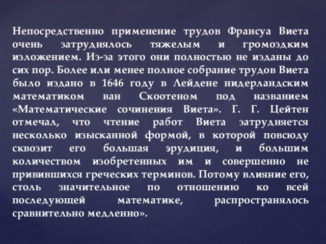 Непосредственно применение трудов Франсуа Виета очень затруднялось тяжелым и громоздким изложением. Из-за этого они полностью не изданы до сих пор. Более или менее полное собрание трудов Виета было издано в 1646 году в Лейдене нидерландским математиком ван Скоотеном под названием «Математические сочинения Виета». Г. Г. Цейтен отмечал, что чтение работ Виета затрудняется несколько изысканной формой, в которой повсюду сквозит его большая эрудиция, и большим количеством изобретенных им и совершенно не привившихся греческих терминов. Потому влияние его, столь значительное по отношению ко всей последующей математике, распространялось сравнительно медленно». 