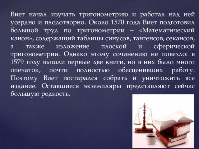 Виет начал изучать тригонометрию и работал над ней усердно и плодотворно. Около 1570 года Виет подготовил большой труд по тригонометрии – «Математический канон», содержащий таблицы синусов, тангенсов, секансов, а также изложение плоской и сферической тригонометрии. Однако этому сочинению не повезло: в 1579 году вышли первые две книги, но в них было много опечаток, почти полностью обесценивших работу. Поэтому Виет постарался собрать и уничтожить все издание. Оставшиеся экземпляры представляют сейчас большую редкость. 