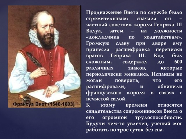 Продвижение Виета по службе было стремительным: сначала он – частный советник короля Генриха III Валуа, затем – на должности «докладчика по ходатайствам». Громкую славу при дворе ему принесла расшифровка переписки врагов Генриха III. Код был сложным, содержал до 600 различных знаков, которые периодически менялись. Испанцы не могли поверить, что его расшифровали, и обвинили французского короля в связях с нечистой силой. К этому времени относятся свидетельства современников Виета о его огромной трудоспособности. Будучи чем-то увлечен, ученый мог работать по трое суток без сна. 