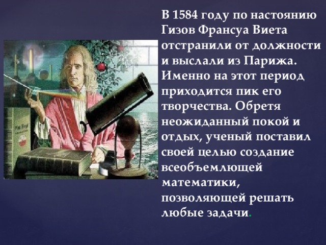 В 1584 году по настоянию Гизов Франсуа Виета отстранили от должности и выслали из Парижа. Именно на этот период приходится пик его творчества. Обретя неожиданный покой и отдых, ученый поставил своей целью создание всеобъемлющей математики, позволяющей решать любые задачи . 