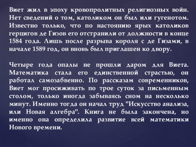 Виет жил в эпоху кровопролитных религиозных войн. Нет сведений о том, католиком он был или гугенотом. Известно только, что по настоянию ярых католиков герцигов де Гизов его отстранили от должности в конце 1584 года. Лишь после разрыва короля с де Гизами, в начале 1589 год, он вновь был приглашен ко двору.  Четыре года опалы не прошли даром для Виета. Математика стала его единственной страстью, он работал самозабвенно. По рассказам современников, Виет мог просиживать по трое суток за письменным столом, только иногда забываясь сном на несколько минут. Именно тогда он начал труд 