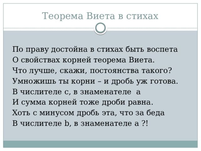 Теорема Виета в стихах По праву достойна в стихах быть воспета О свойствах корней теорема Виета. Что лучше, скажи, постоянства такого? Умножишь ты корни – и дробь уж готова. В числителе c, в знаменателе a И сумма корней тоже дроби равна. Хоть с минусом дробь эта, что за беда В числителе b, в знаменателе a ?! 