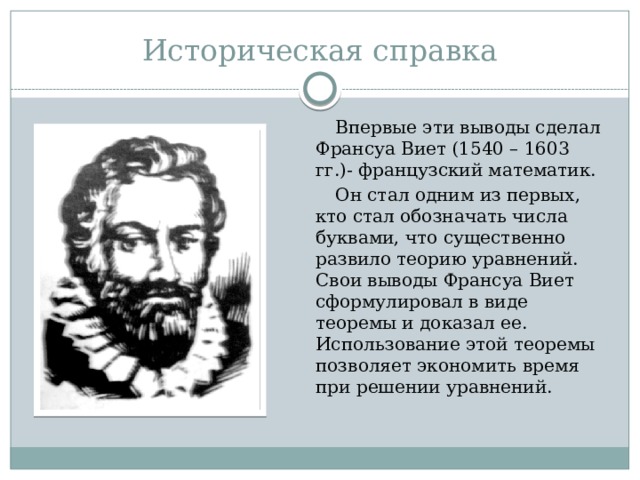 Историческая справка  Впервые эти выводы сделал Франсуа Виет (1540 – 1603 гг.)- французский математик.  Он стал одним из первых, кто стал обозначать числа буквами, что существенно развило теорию уравнений. Свои выводы Франсуа Виет сформулировал в виде теоремы и доказал ее. Использование этой теоремы позволяет экономить время при решении уравнений. 