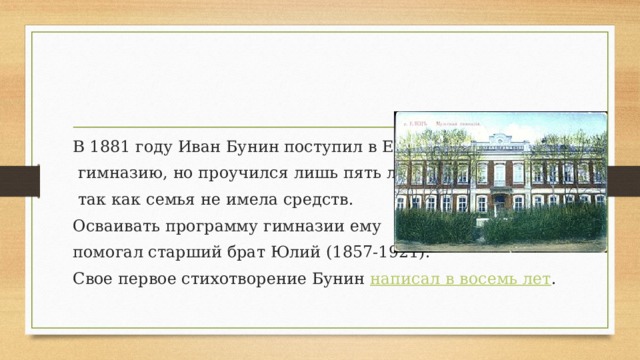 В 1881 году Иван Бунин поступил в Елецкую  гимназию, но проучился лишь пять лет,  так как семья не имела средств. Осваивать программу гимназии ему помогал старший брат Юлий (1857-1921). Свое первое стихотворение Бунин  написал в восемь лет . 